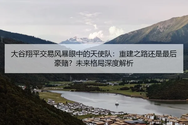大谷翔平交易风暴眼中的天使队：重建之路还是最后豪赌？未来格局深度解析