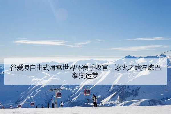 谷爱凌自由式滑雪世界杯赛季收官：冰火之路淬炼巴黎奥运梦